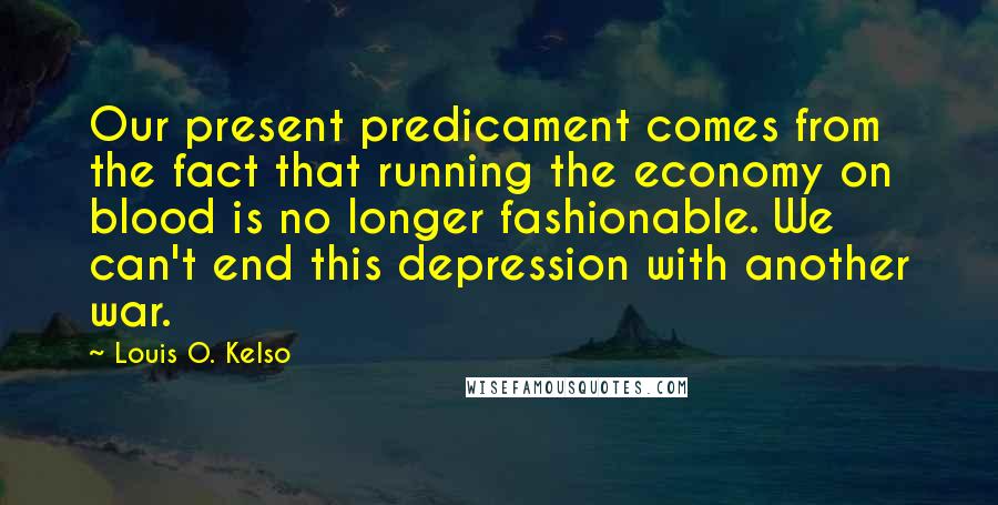 Louis O. Kelso Quotes: Our present predicament comes from the fact that running the economy on blood is no longer fashionable. We can't end this depression with another war.