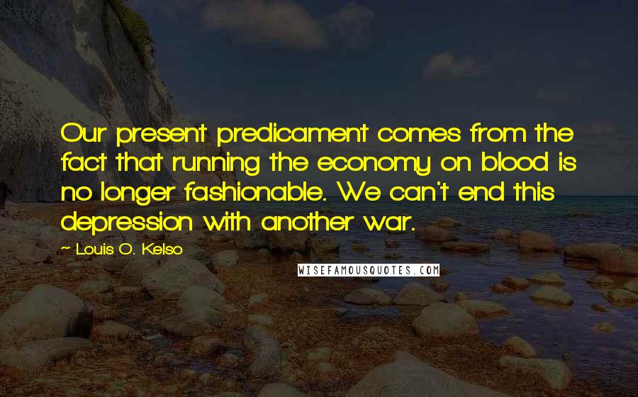 Louis O. Kelso Quotes: Our present predicament comes from the fact that running the economy on blood is no longer fashionable. We can't end this depression with another war.