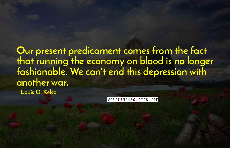 Louis O. Kelso Quotes: Our present predicament comes from the fact that running the economy on blood is no longer fashionable. We can't end this depression with another war.