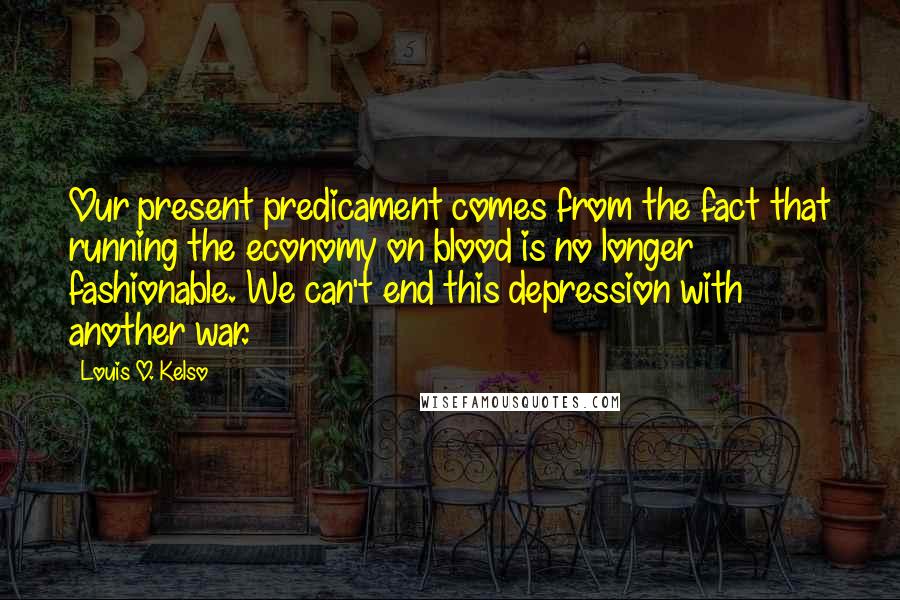 Louis O. Kelso Quotes: Our present predicament comes from the fact that running the economy on blood is no longer fashionable. We can't end this depression with another war.