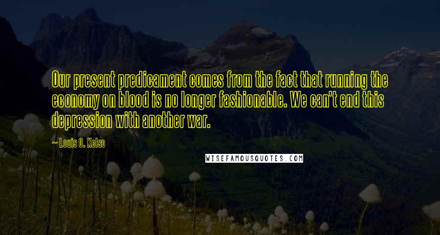 Louis O. Kelso Quotes: Our present predicament comes from the fact that running the economy on blood is no longer fashionable. We can't end this depression with another war.