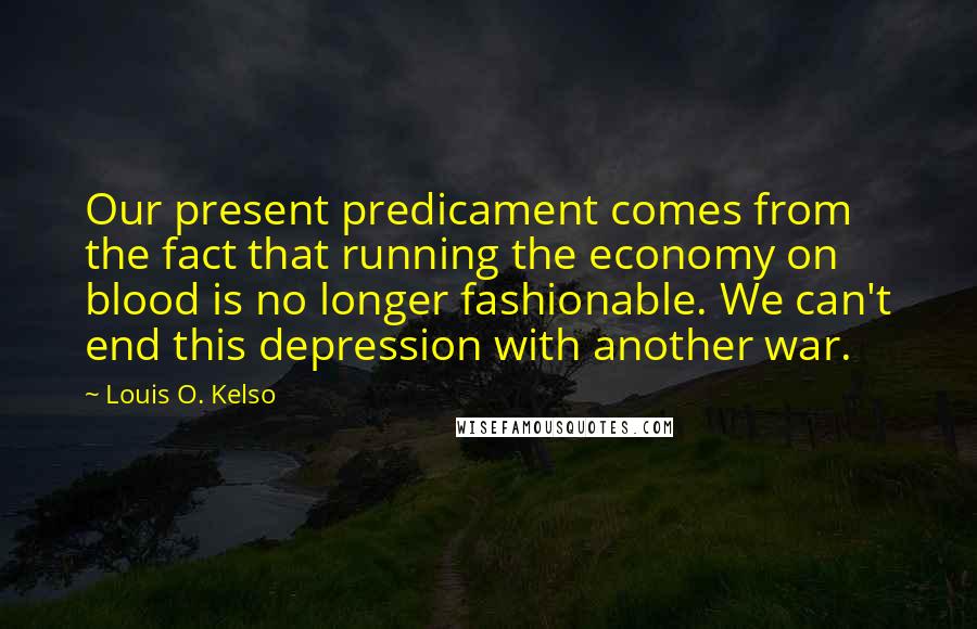 Louis O. Kelso Quotes: Our present predicament comes from the fact that running the economy on blood is no longer fashionable. We can't end this depression with another war.