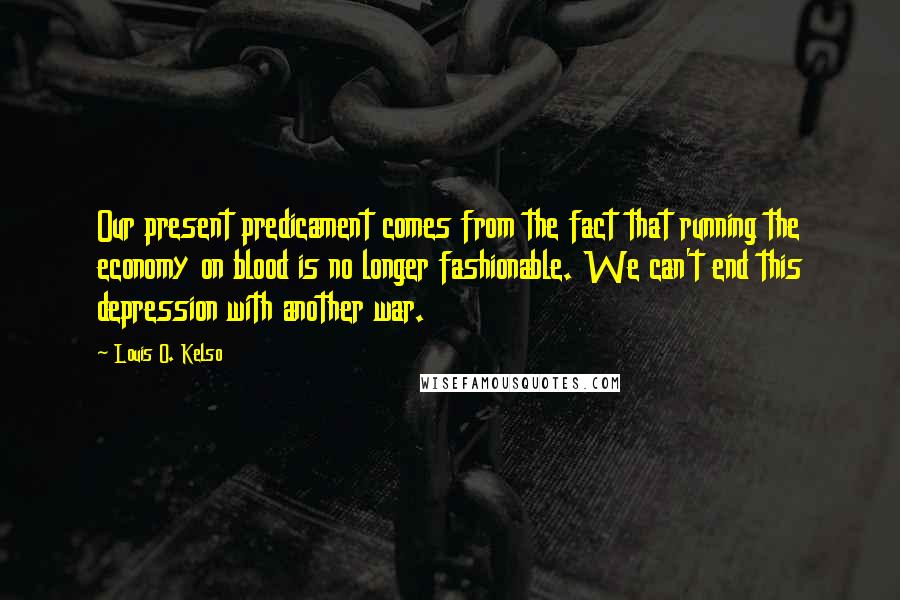 Louis O. Kelso Quotes: Our present predicament comes from the fact that running the economy on blood is no longer fashionable. We can't end this depression with another war.