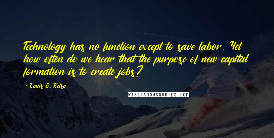 Louis O. Kelso Quotes: Technology has no function except to save labor. Yet how often do we hear that the purpose of new capital formation is to create jobs?