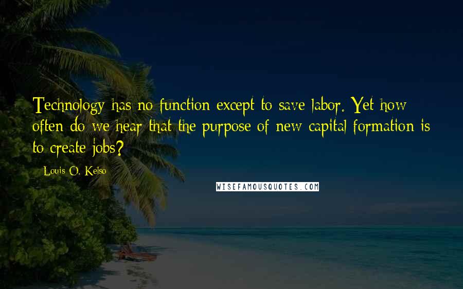 Louis O. Kelso Quotes: Technology has no function except to save labor. Yet how often do we hear that the purpose of new capital formation is to create jobs?