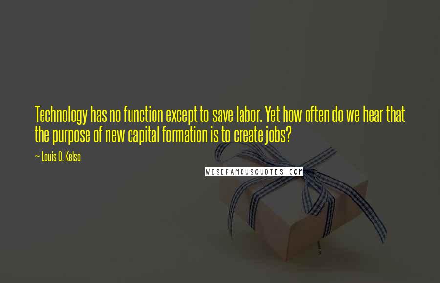 Louis O. Kelso Quotes: Technology has no function except to save labor. Yet how often do we hear that the purpose of new capital formation is to create jobs?