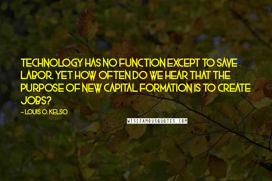 Louis O. Kelso Quotes: Technology has no function except to save labor. Yet how often do we hear that the purpose of new capital formation is to create jobs?