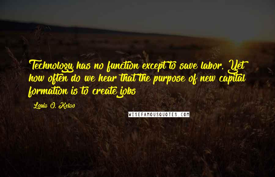 Louis O. Kelso Quotes: Technology has no function except to save labor. Yet how often do we hear that the purpose of new capital formation is to create jobs?