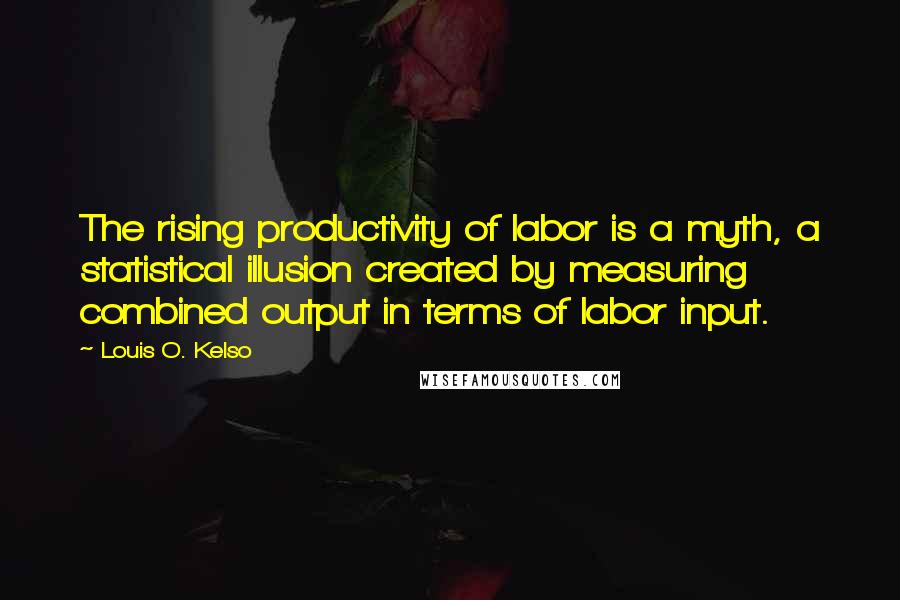 Louis O. Kelso Quotes: The rising productivity of labor is a myth, a statistical illusion created by measuring combined output in terms of labor input.