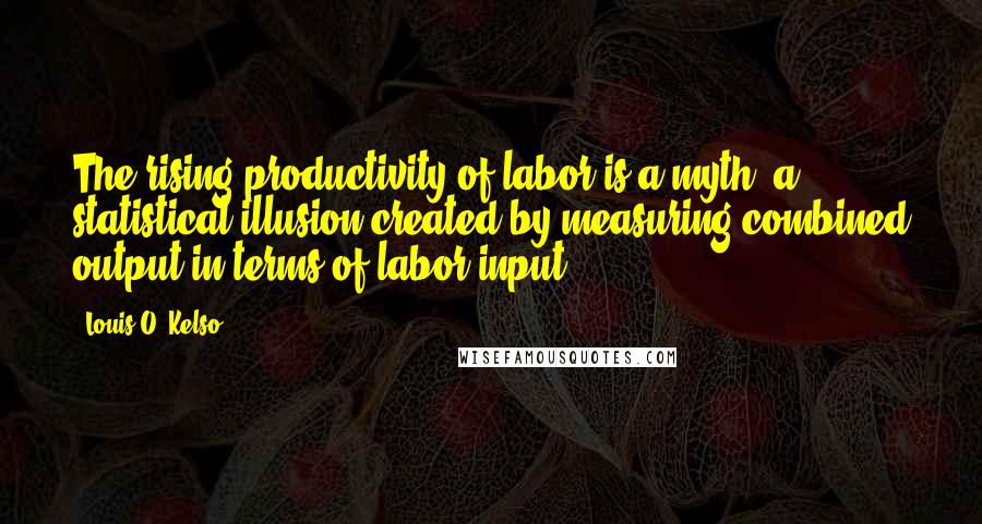 Louis O. Kelso Quotes: The rising productivity of labor is a myth, a statistical illusion created by measuring combined output in terms of labor input.