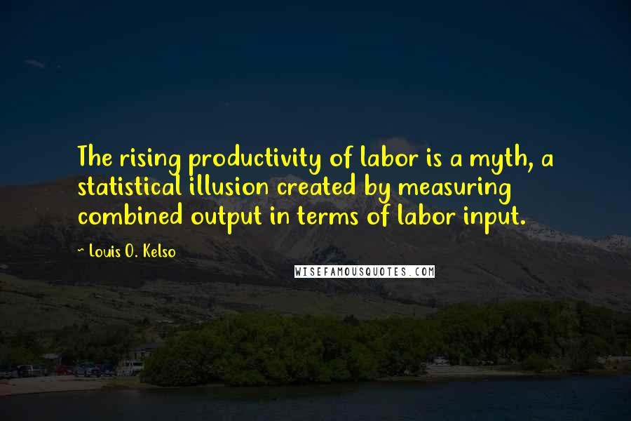 Louis O. Kelso Quotes: The rising productivity of labor is a myth, a statistical illusion created by measuring combined output in terms of labor input.