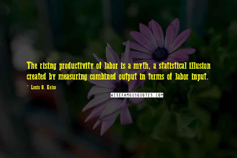 Louis O. Kelso Quotes: The rising productivity of labor is a myth, a statistical illusion created by measuring combined output in terms of labor input.