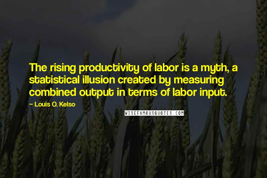 Louis O. Kelso Quotes: The rising productivity of labor is a myth, a statistical illusion created by measuring combined output in terms of labor input.