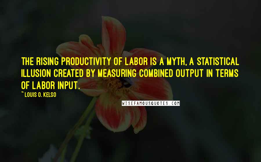 Louis O. Kelso Quotes: The rising productivity of labor is a myth, a statistical illusion created by measuring combined output in terms of labor input.