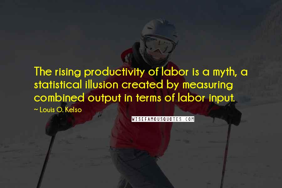 Louis O. Kelso Quotes: The rising productivity of labor is a myth, a statistical illusion created by measuring combined output in terms of labor input.