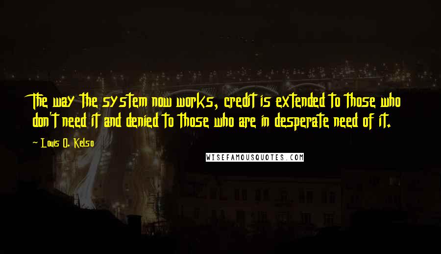 Louis O. Kelso Quotes: The way the system now works, credit is extended to those who don't need it and denied to those who are in desperate need of it.