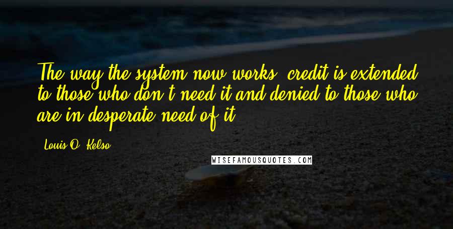 Louis O. Kelso Quotes: The way the system now works, credit is extended to those who don't need it and denied to those who are in desperate need of it.