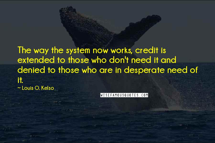 Louis O. Kelso Quotes: The way the system now works, credit is extended to those who don't need it and denied to those who are in desperate need of it.