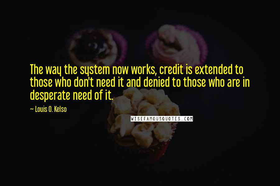 Louis O. Kelso Quotes: The way the system now works, credit is extended to those who don't need it and denied to those who are in desperate need of it.