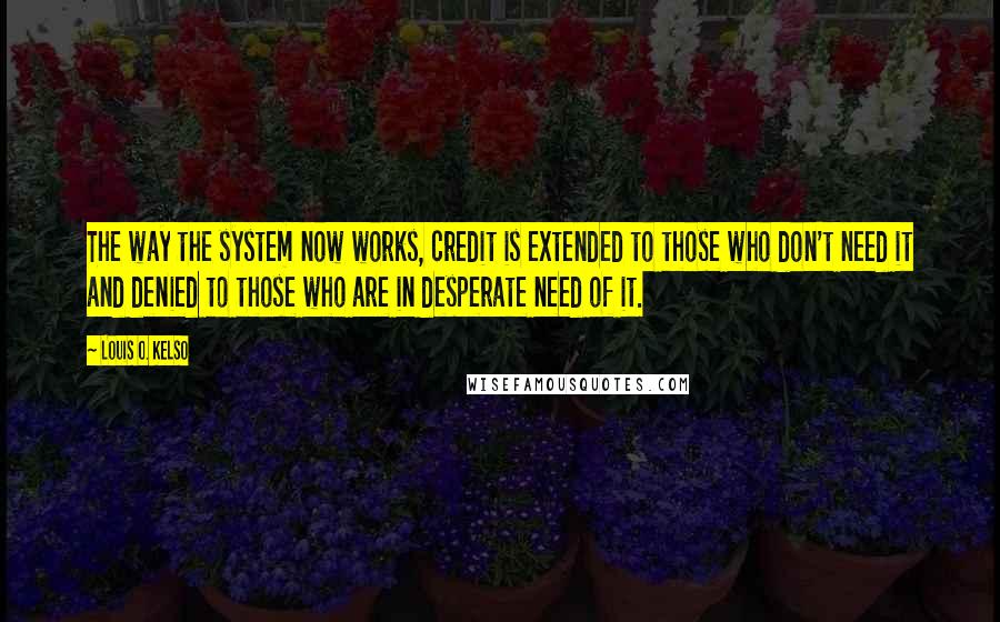 Louis O. Kelso Quotes: The way the system now works, credit is extended to those who don't need it and denied to those who are in desperate need of it.