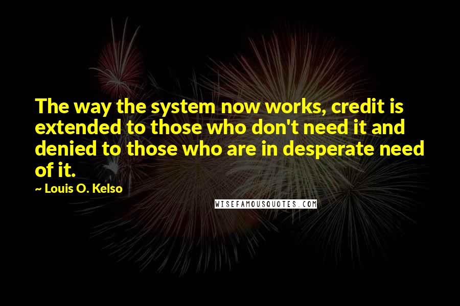 Louis O. Kelso Quotes: The way the system now works, credit is extended to those who don't need it and denied to those who are in desperate need of it.