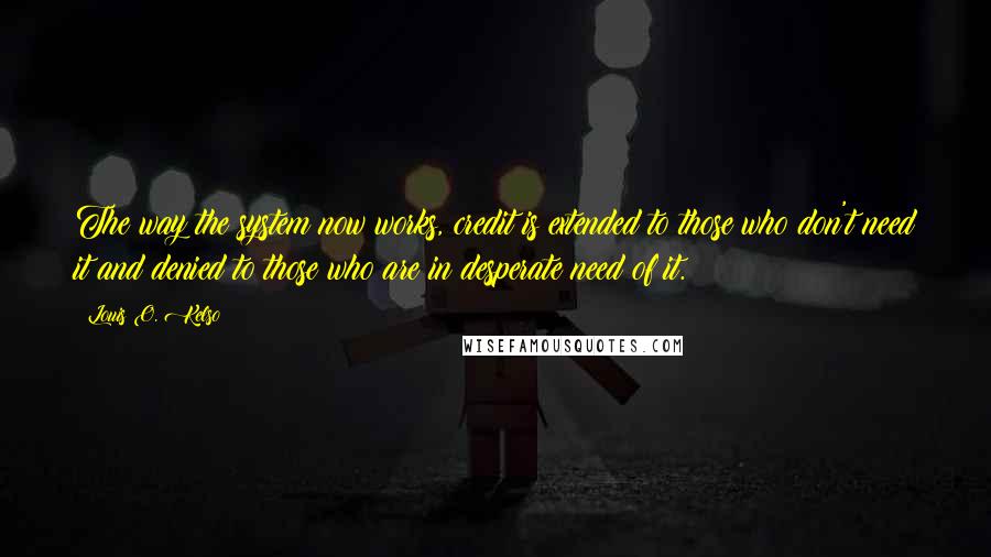 Louis O. Kelso Quotes: The way the system now works, credit is extended to those who don't need it and denied to those who are in desperate need of it.