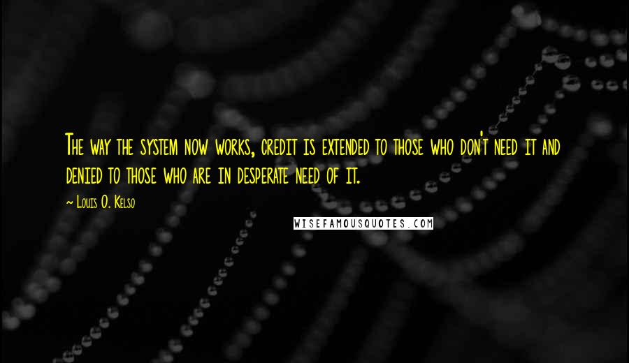 Louis O. Kelso Quotes: The way the system now works, credit is extended to those who don't need it and denied to those who are in desperate need of it.