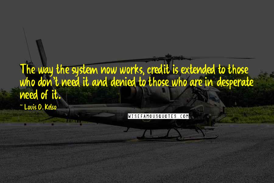 Louis O. Kelso Quotes: The way the system now works, credit is extended to those who don't need it and denied to those who are in desperate need of it.