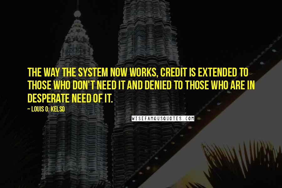 Louis O. Kelso Quotes: The way the system now works, credit is extended to those who don't need it and denied to those who are in desperate need of it.