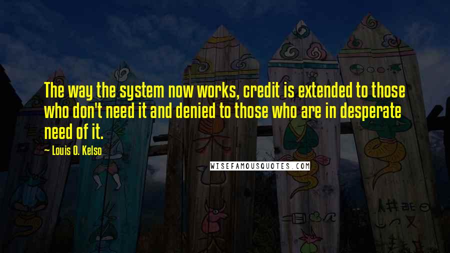 Louis O. Kelso Quotes: The way the system now works, credit is extended to those who don't need it and denied to those who are in desperate need of it.