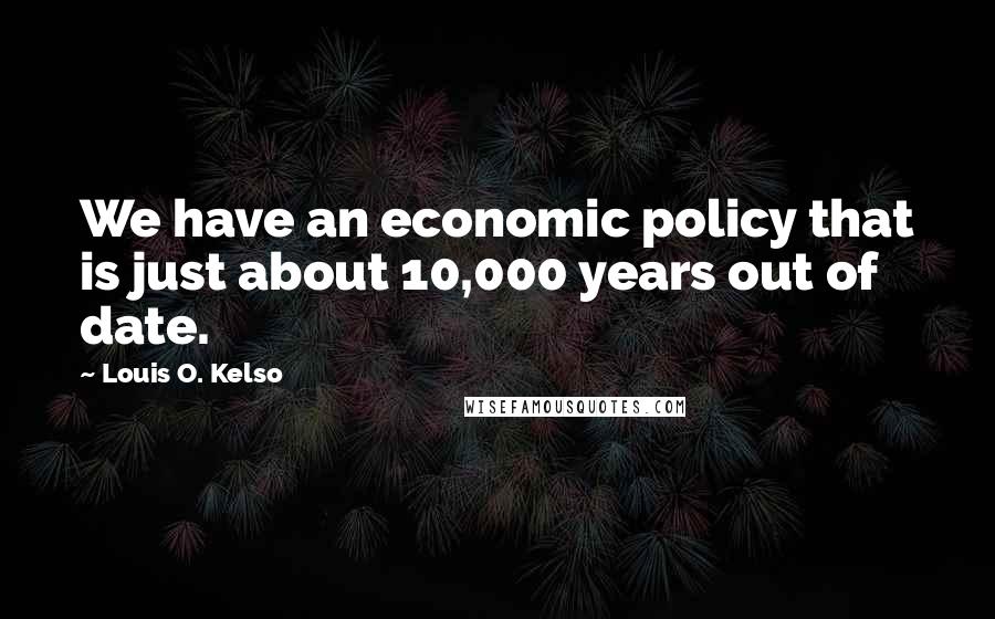 Louis O. Kelso Quotes: We have an economic policy that is just about 10,000 years out of date.