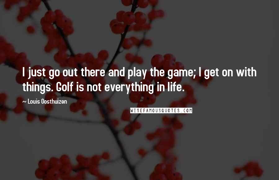 Louis Oosthuizen Quotes: I just go out there and play the game; I get on with things. Golf is not everything in life.