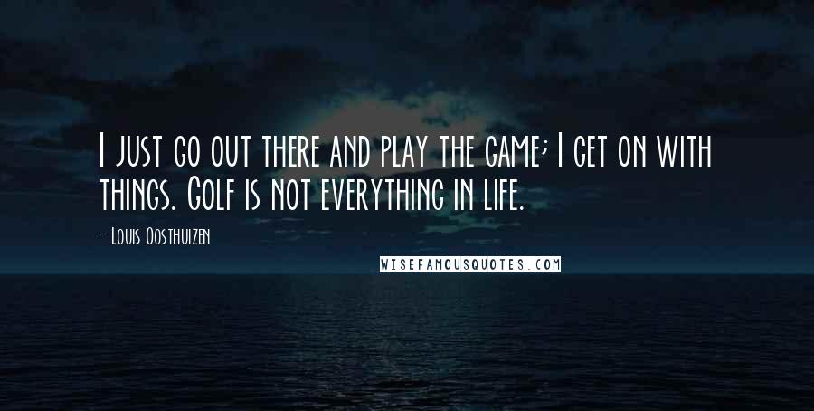 Louis Oosthuizen Quotes: I just go out there and play the game; I get on with things. Golf is not everything in life.