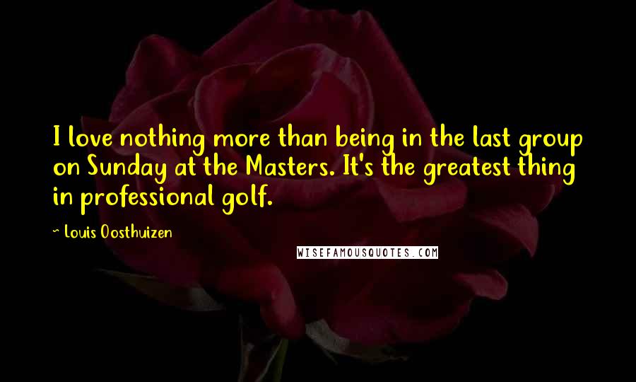 Louis Oosthuizen Quotes: I love nothing more than being in the last group on Sunday at the Masters. It's the greatest thing in professional golf.