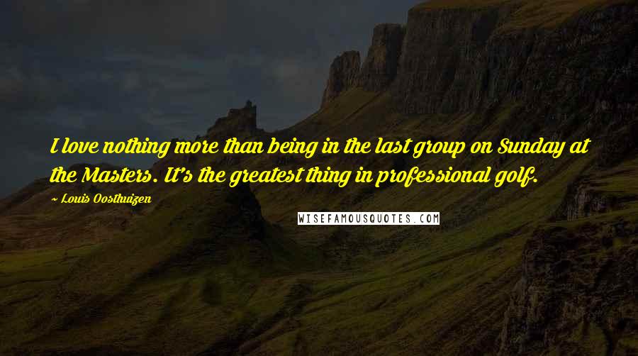 Louis Oosthuizen Quotes: I love nothing more than being in the last group on Sunday at the Masters. It's the greatest thing in professional golf.