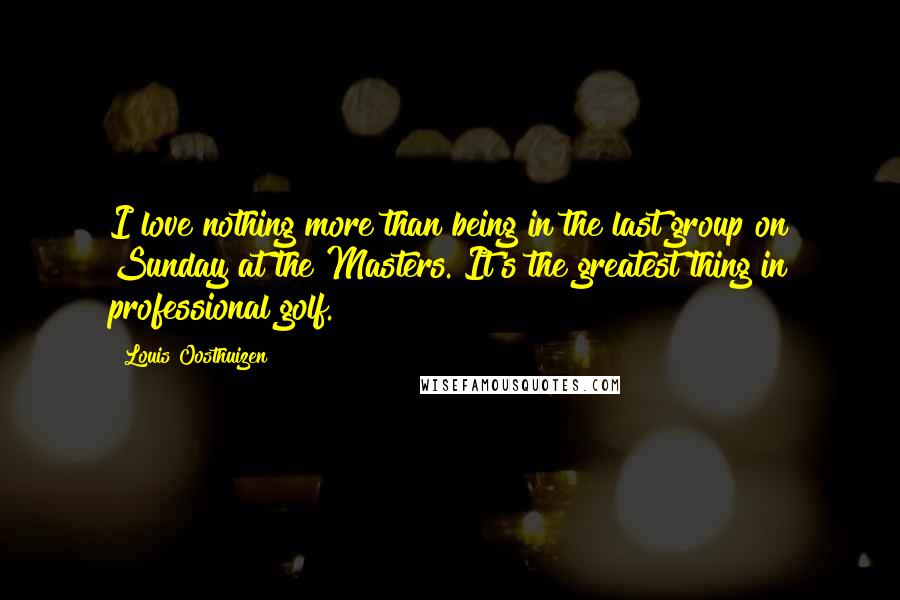 Louis Oosthuizen Quotes: I love nothing more than being in the last group on Sunday at the Masters. It's the greatest thing in professional golf.
