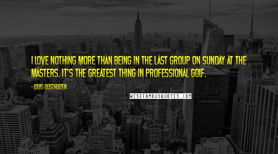 Louis Oosthuizen Quotes: I love nothing more than being in the last group on Sunday at the Masters. It's the greatest thing in professional golf.