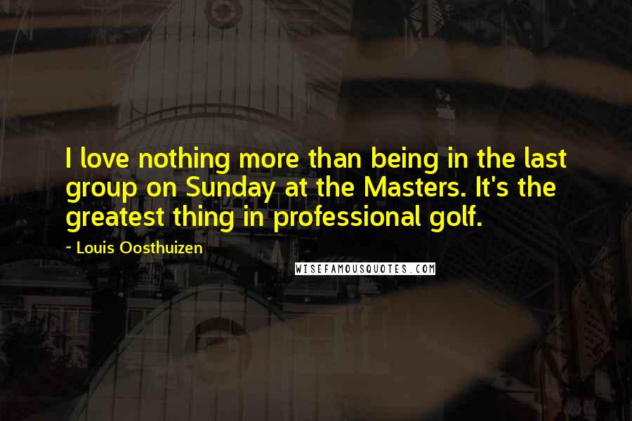 Louis Oosthuizen Quotes: I love nothing more than being in the last group on Sunday at the Masters. It's the greatest thing in professional golf.