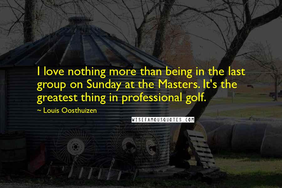 Louis Oosthuizen Quotes: I love nothing more than being in the last group on Sunday at the Masters. It's the greatest thing in professional golf.