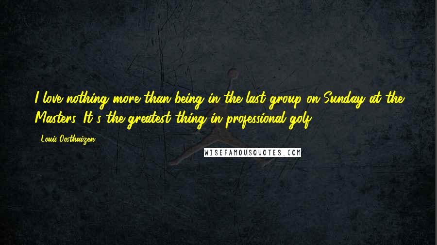 Louis Oosthuizen Quotes: I love nothing more than being in the last group on Sunday at the Masters. It's the greatest thing in professional golf.