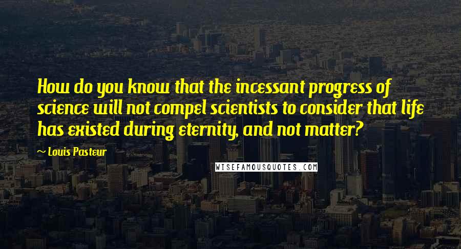 Louis Pasteur Quotes: How do you know that the incessant progress of science will not compel scientists to consider that life has existed during eternity, and not matter?