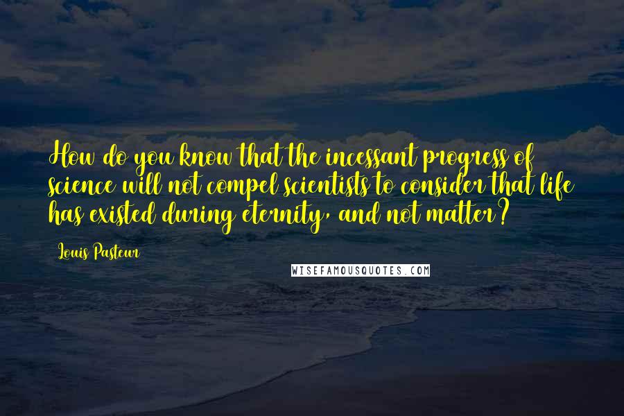 Louis Pasteur Quotes: How do you know that the incessant progress of science will not compel scientists to consider that life has existed during eternity, and not matter?