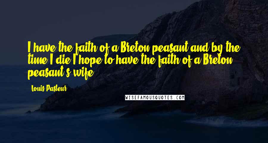 Louis Pasteur Quotes: I have the faith of a Breton peasant and by the time I die I hope to have the faith of a Breton peasant's wife.