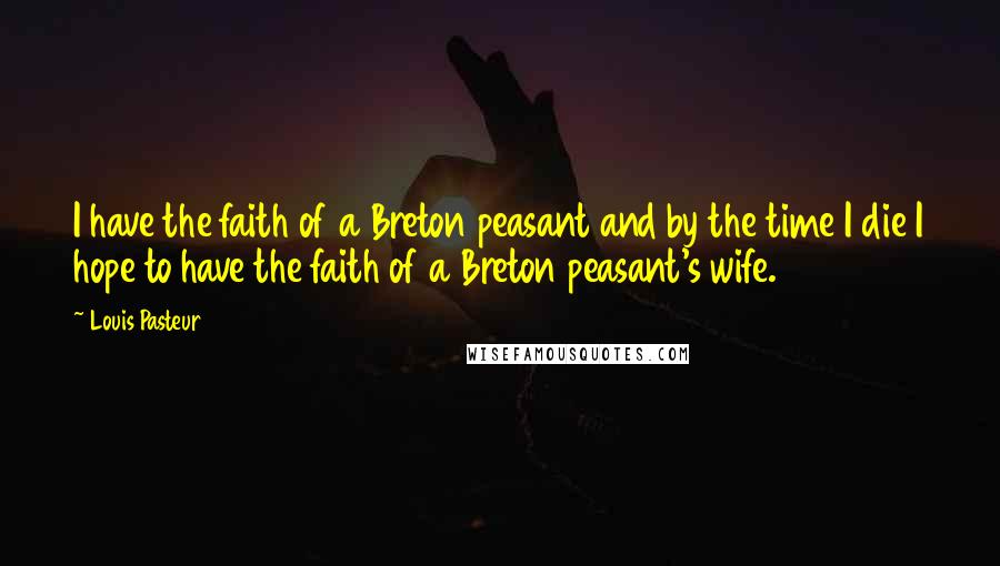 Louis Pasteur Quotes: I have the faith of a Breton peasant and by the time I die I hope to have the faith of a Breton peasant's wife.