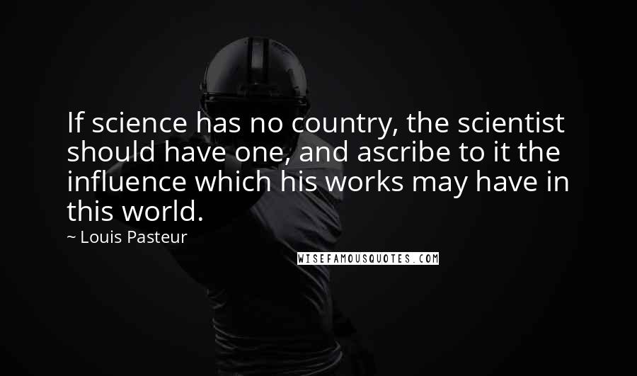 Louis Pasteur Quotes: If science has no country, the scientist should have one, and ascribe to it the influence which his works may have in this world.