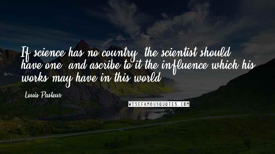 Louis Pasteur Quotes: If science has no country, the scientist should have one, and ascribe to it the influence which his works may have in this world.