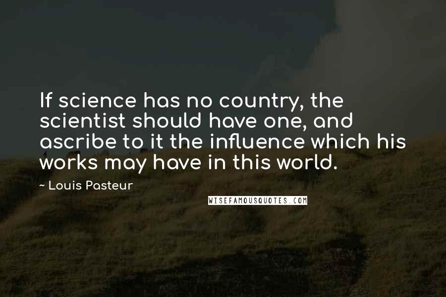 Louis Pasteur Quotes: If science has no country, the scientist should have one, and ascribe to it the influence which his works may have in this world.