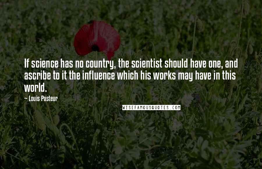 Louis Pasteur Quotes: If science has no country, the scientist should have one, and ascribe to it the influence which his works may have in this world.