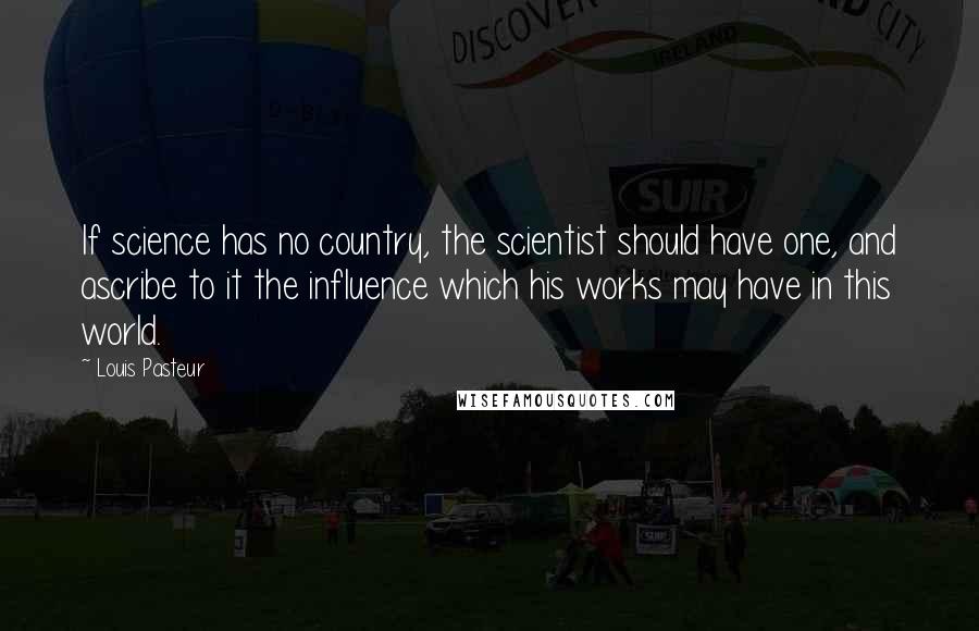 Louis Pasteur Quotes: If science has no country, the scientist should have one, and ascribe to it the influence which his works may have in this world.