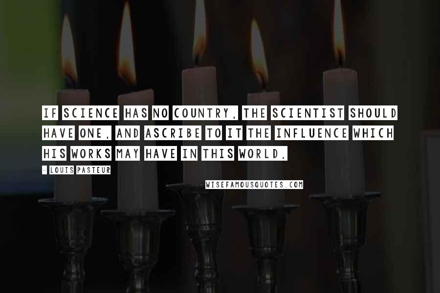 Louis Pasteur Quotes: If science has no country, the scientist should have one, and ascribe to it the influence which his works may have in this world.